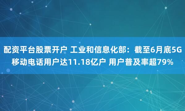 配资平台股票开户 工业和信息化部：截至6月底5G移动电话用户达11.18亿户 用户普及率超79%