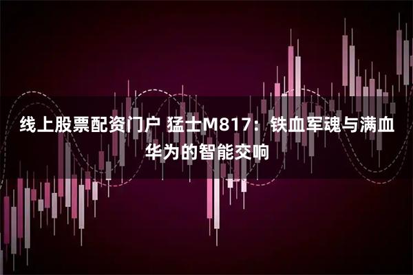 线上股票配资门户 猛士M817：铁血军魂与满血华为的智能交响