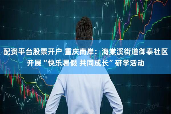 配资平台股票开户 重庆南岸：海棠溪街道御泰社区开展“快乐暑假 共同成长”研学活动