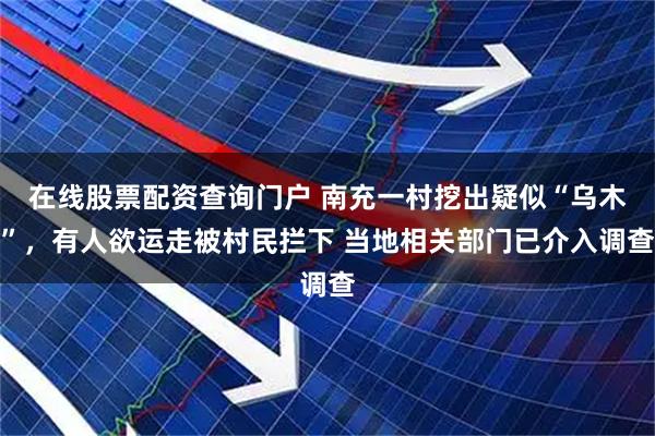 在线股票配资查询门户 南充一村挖出疑似“乌木”，有人欲运走被村民拦下 当地相关部门已介入调查