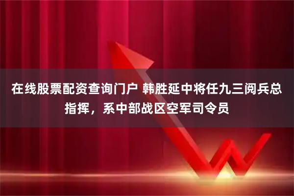 在线股票配资查询门户 韩胜延中将任九三阅兵总指挥，系中部战区空军司令员