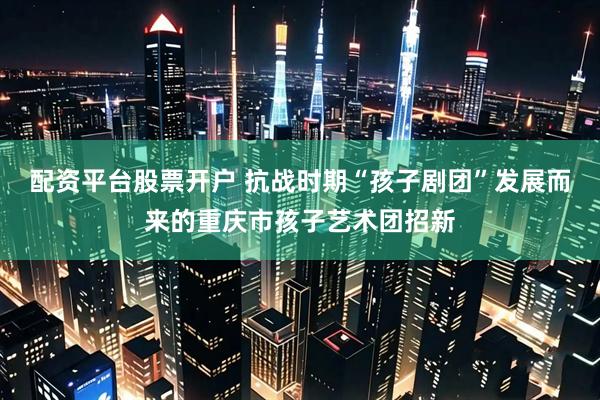 配资平台股票开户 抗战时期“孩子剧团”发展而来的重庆市孩子艺术团招新