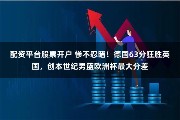 配资平台股票开户 惨不忍睹！德国63分狂胜英国，创本世纪男篮欧洲杯最大分差