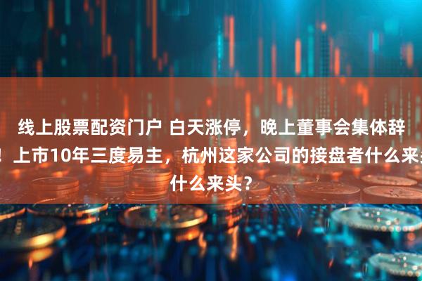 线上股票配资门户 白天涨停，晚上董事会集体辞职！上市10年三度易主，杭州这家公司的接盘者什么来头？