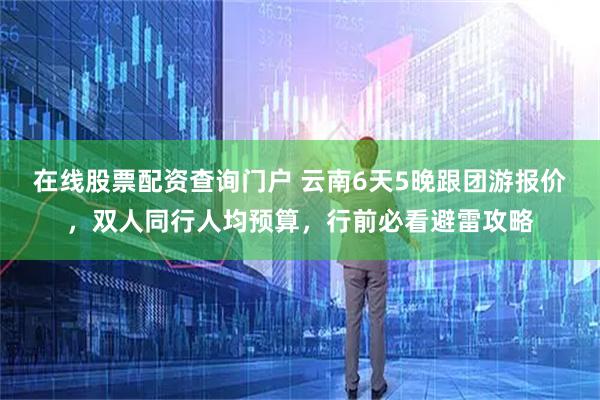 在线股票配资查询门户 云南6天5晚跟团游报价，双人同行人均预算，行前必看避雷攻略