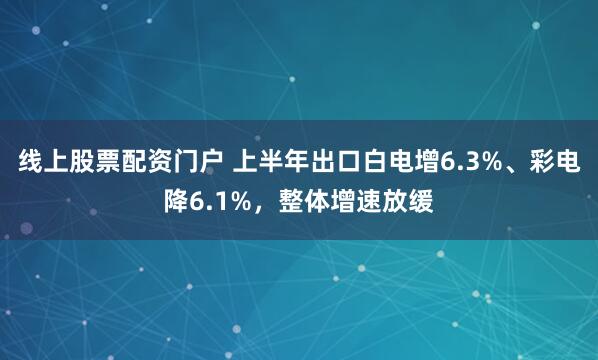 线上股票配资门户 上半年出口白电增6.3%、彩电降6.1%，整体增速放缓