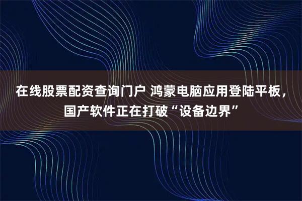 在线股票配资查询门户 鸿蒙电脑应用登陆平板，国产软件正在打破“设备边界”