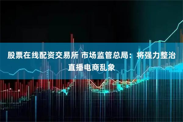 股票在线配资交易所 市场监管总局：将强力整治直播电商乱象
