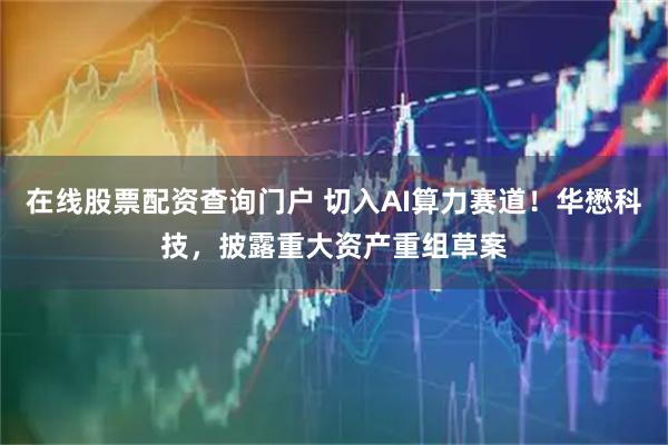 在线股票配资查询门户 切入AI算力赛道！华懋科技，披露重大资产重组草案