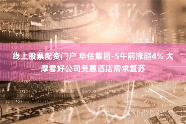 线上股票配资门户 华住集团-S午前涨超4% 大摩看好公司受惠酒店需求复苏