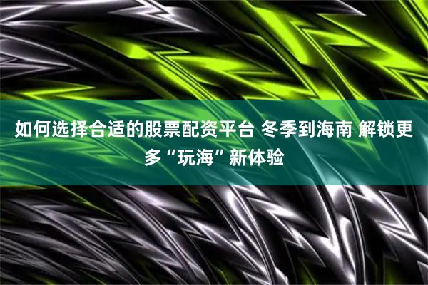 如何选择合适的股票配资平台 冬季到海南 解锁更多“玩海”新体验