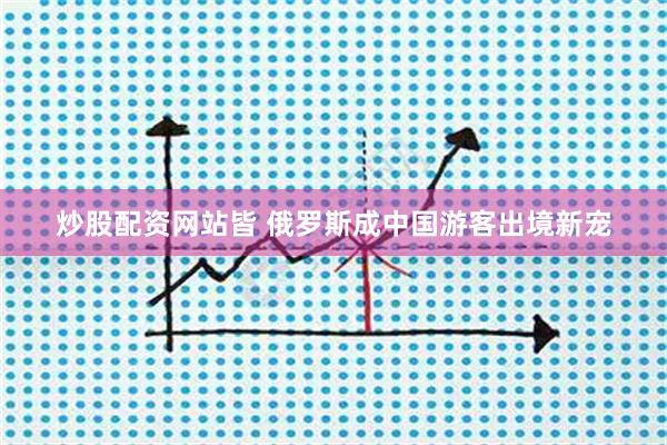 炒股配资网站皆 俄罗斯成中国游客出境新宠