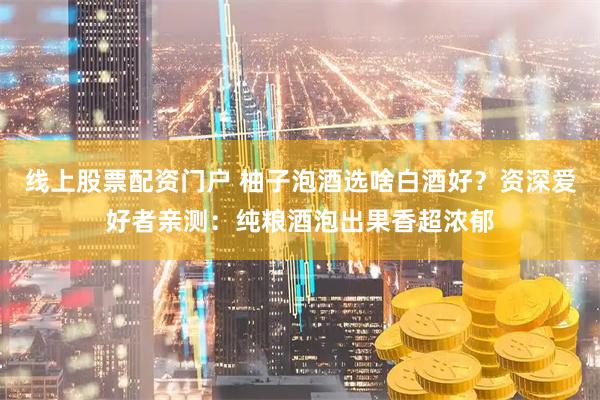 线上股票配资门户 柚子泡酒选啥白酒好？资深爱好者亲测：纯粮酒泡出果香超浓郁