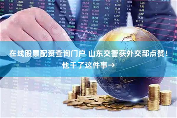 在线股票配资查询门户 山东交警获外交部点赞！他干了这件事→