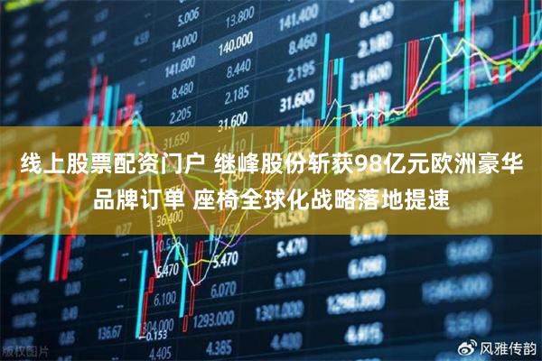 线上股票配资门户 继峰股份斩获98亿元欧洲豪华品牌订单 座椅全球化战略落地提速