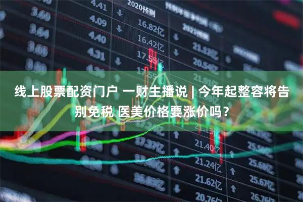 线上股票配资门户 一财主播说 | 今年起整容将告别免税 医美价格要涨价吗？
