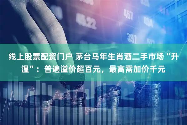 线上股票配资门户 茅台马年生肖酒二手市场“升温”：普遍溢价超百元，最高需加价千元