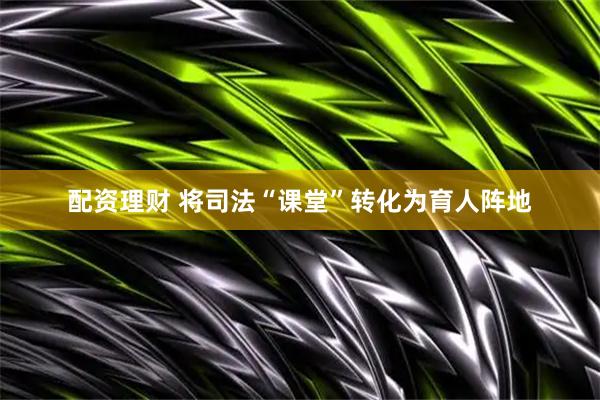配资理财 将司法“课堂”转化为育人阵地