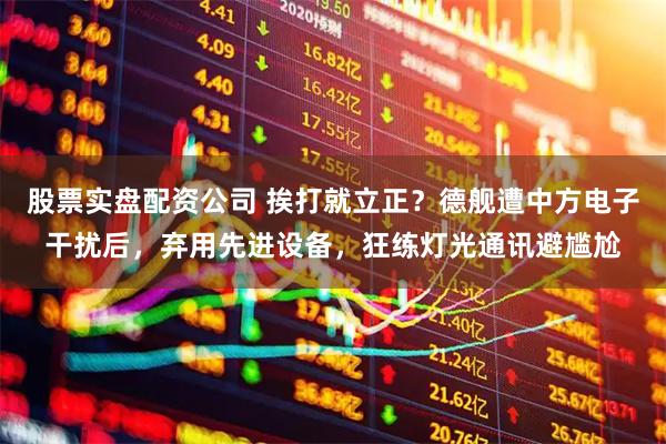 股票实盘配资公司 挨打就立正？德舰遭中方电子干扰后，弃用先进设备，狂练灯光通讯避尴尬