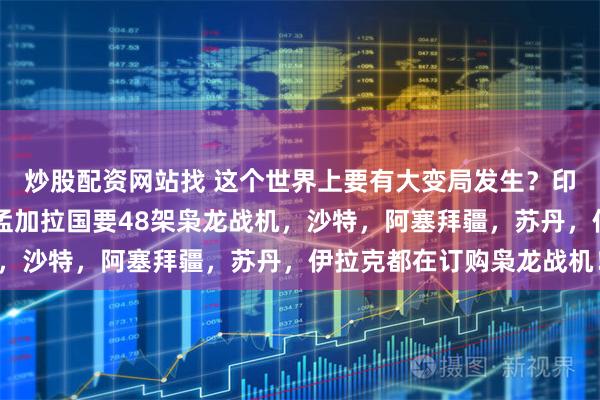 炒股配资网站找 这个世界上要有大变局发生？印尼要40架枭龙战机，孟加拉国要48架枭龙战机，沙特，阿塞拜疆，苏丹，伊拉克都在订购枭龙战机！