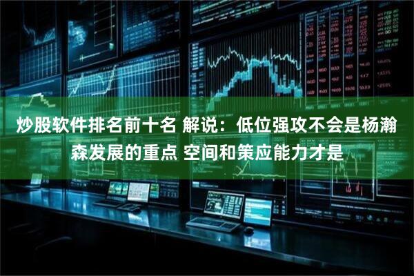 炒股软件排名前十名 解说：低位强攻不会是杨瀚森发展的重点 空间和策应能力才是