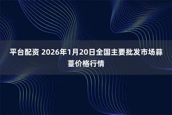 平台配资 2026年1月20日全国主要批发市场蒜薹价格行情