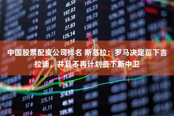 中国股票配资公司排名 斯基拉：罗马决定留下吉拉迪，并且不再计划签下新中卫