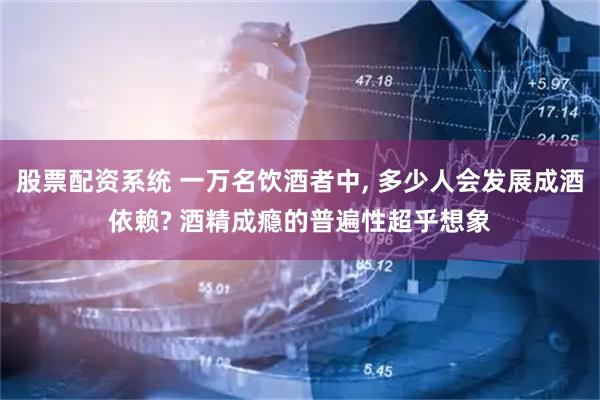 股票配资系统 一万名饮酒者中, 多少人会发展成酒依赖? 酒精成瘾的普遍性超乎想象
