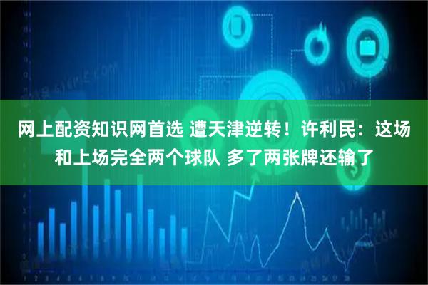 网上配资知识网首选 遭天津逆转！许利民：这场和上场完全两个球队 多了两张牌还输了