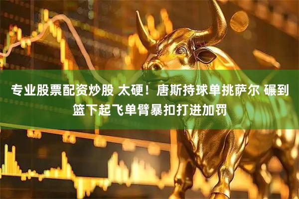 专业股票配资炒股 太硬！唐斯持球单挑萨尔 碾到篮下起飞单臂暴扣打进加罚