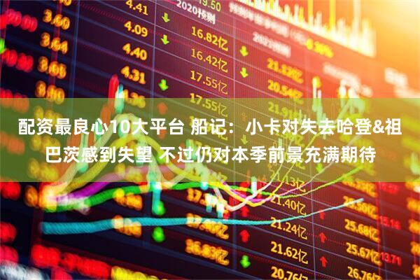 配资最良心10大平台 船记：小卡对失去哈登&祖巴茨感到失望 不过仍对本季前景充满期待