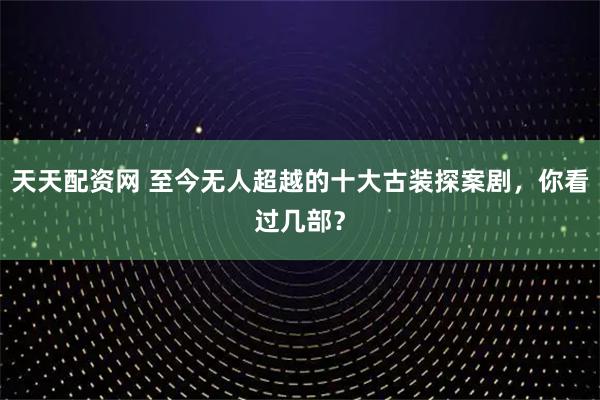 天天配资网 至今无人超越的十大古装探案剧，你看过几部？