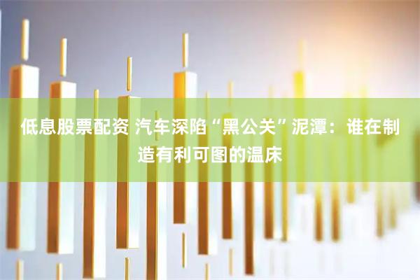 低息股票配资 汽车深陷“黑公关”泥潭：谁在制造有利可图的温床