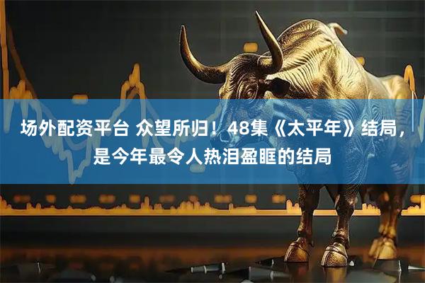 场外配资平台 众望所归！48集《太平年》结局，是今年最令人热泪盈眶的结局
