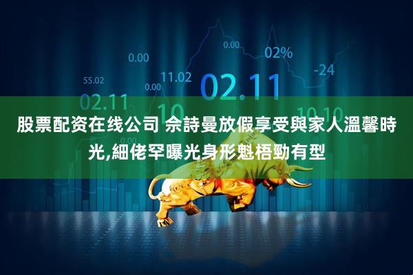 股票配资在线公司 佘詩曼放假享受與家人溫馨時光,細佬罕曝光身形魁梧勁有型