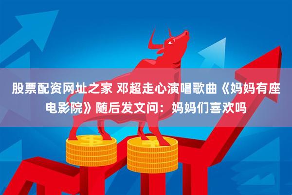 股票配资网址之家 邓超走心演唱歌曲《妈妈有座电影院》随后发文问：妈妈们喜欢吗