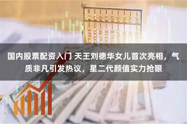 国内股票配资入门 天王刘德华女儿首次亮相，气质非凡引发热议，星二代颜值实力抢眼