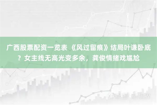 广西股票配资一览表 《风过留痕》结局叶谦卧底？女主线无高光变多余，龚俊情绪戏尴尬