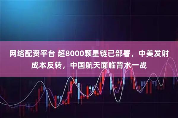 网络配资平台 超8000颗星链已部署，中美发射成本反转，中国航天面临背水一战