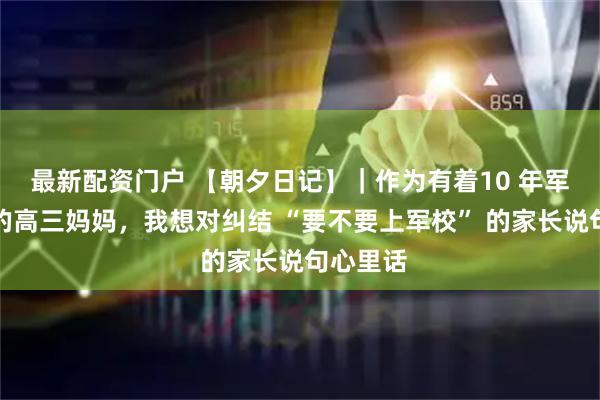 最新配资门户 【朝夕日记】｜作为有着10 年军旅生涯的高三妈妈，我想对纠结 “要不要上军校” 的家长说句心里话