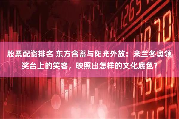股票配资排名 东方含蓄与阳光外放：米兰冬奥领奖台上的笑容，映照出怎样的文化底色？
