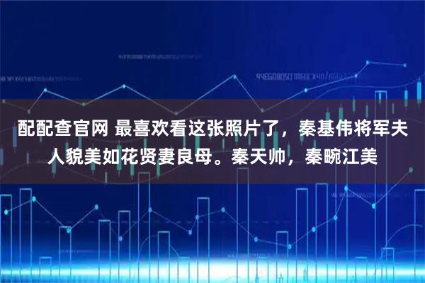 配配查官网 最喜欢看这张照片了，秦基伟将军夫人貌美如花贤妻良母。秦天帅，秦畹江美