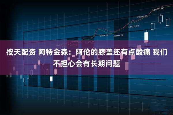 按天配资 阿特金森：阿伦的膝盖还有点酸痛 我们不担心会有长期问题