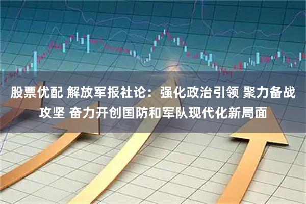 股票优配 解放军报社论：强化政治引领 聚力备战攻坚 奋力开创国防和军队现代化新局面