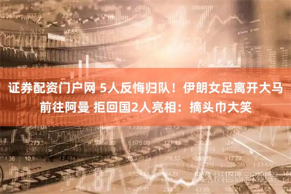 证券配资门户网 5人反悔归队！伊朗女足离开大马前往阿曼 拒回国2人亮相：摘头巾大笑
