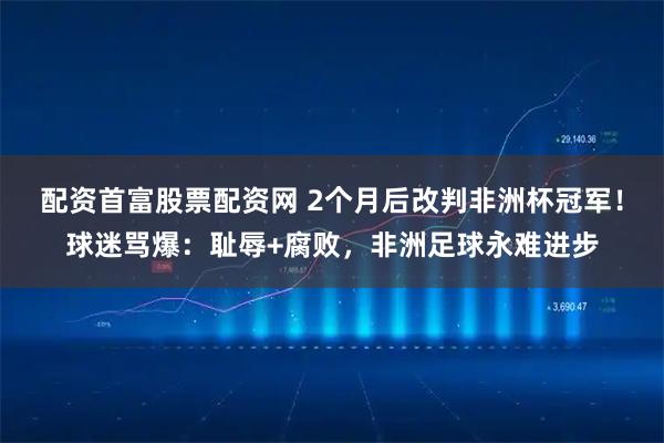 配资首富股票配资网 2个月后改判非洲杯冠军！球迷骂爆：耻辱+腐败，非洲足球永难进步