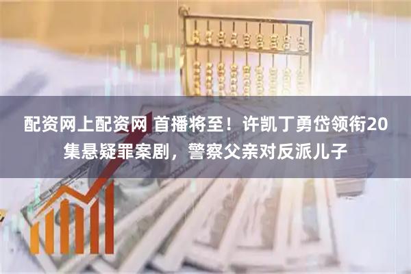 配资网上配资网 首播将至！许凯丁勇岱领衔20集悬疑罪案剧，警察父亲对反派儿子