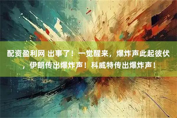 配资盈利网 出事了！一觉醒来，爆炸声此起彼伏，伊朗传出爆炸声！科威特传出爆炸声！