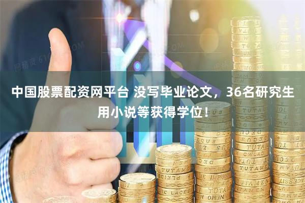 中国股票配资网平台 没写毕业论文，36名研究生用小说等获得学位！