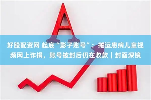 好股配资网 起底“影子账号”：搬运患病儿童视频网上诈捐，账号被封后仍在收款｜封面深镜